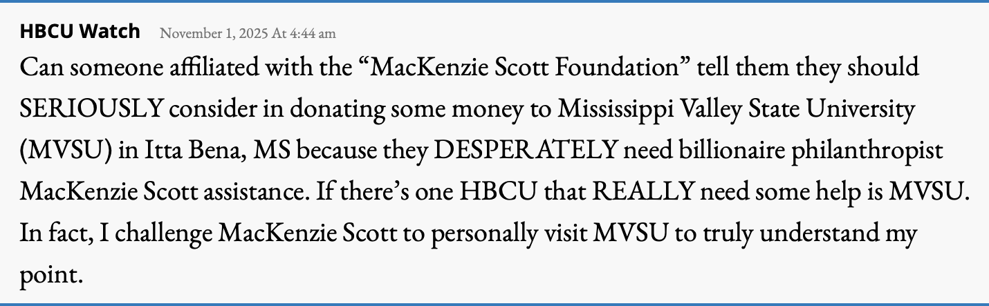 Comment on an earlier post that reads: "Can someone affiliated with the 'MacKenzie Scott Foundation' tell them they should SERIOUSLY consider in donating some money to Mississippi Valley State University (MVSU) in Itta Bena, MS because they DESPERATELY need billionaire philanthropist MacKenzie Scott assistance. If there's one HBCU that REALLY need some help is MVSU. In fact, I challenge MacKenzie Scott to personally visit MVSU to truly understand my point."